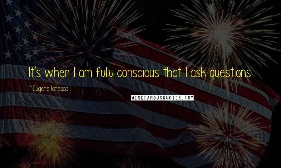 Eugene Ionesco Quotes: It's when I am fully conscious that I ask questions.