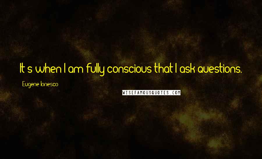 Eugene Ionesco Quotes: It's when I am fully conscious that I ask questions.