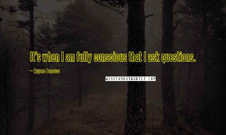 Eugene Ionesco Quotes: It's when I am fully conscious that I ask questions.