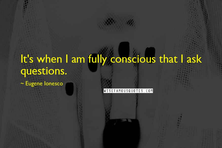 Eugene Ionesco Quotes: It's when I am fully conscious that I ask questions.