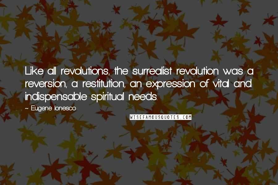 Eugene Ionesco Quotes: Like all revolutions, the surrealist revolution was a reversion, a restitution, an expression of vital and indispensable spiritual needs.