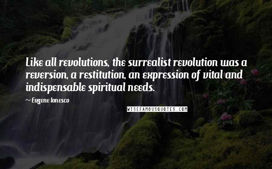 Eugene Ionesco Quotes: Like all revolutions, the surrealist revolution was a reversion, a restitution, an expression of vital and indispensable spiritual needs.