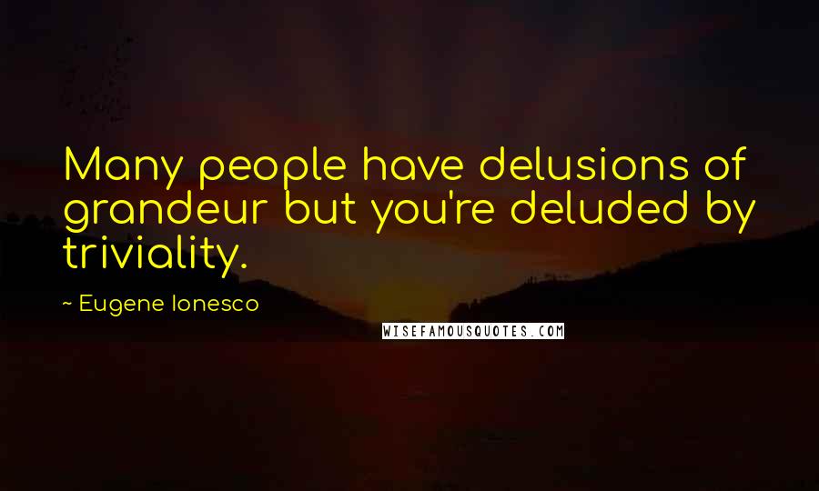 Eugene Ionesco Quotes: Many people have delusions of grandeur but you're deluded by triviality.