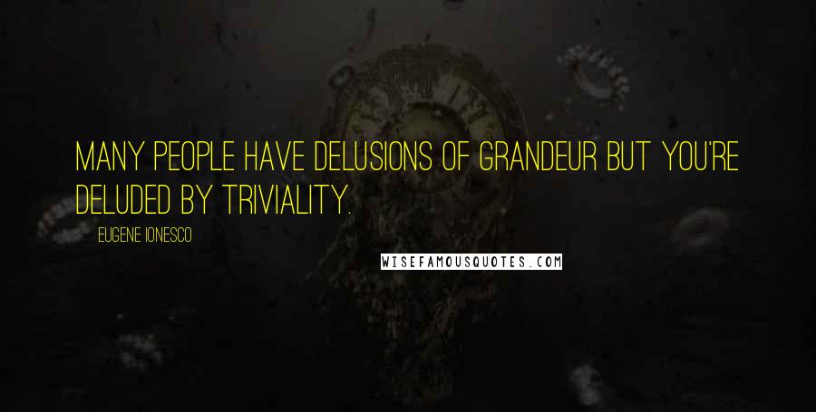 Eugene Ionesco Quotes: Many people have delusions of grandeur but you're deluded by triviality.