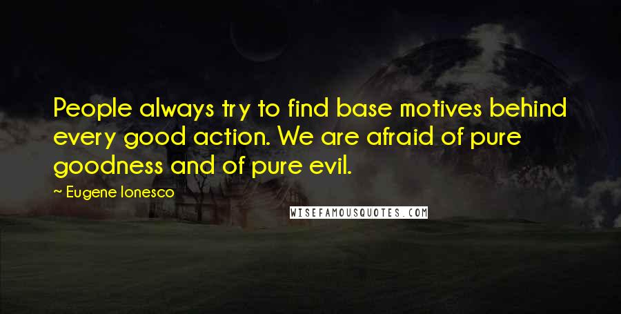 Eugene Ionesco Quotes: People always try to find base motives behind every good action. We are afraid of pure goodness and of pure evil.