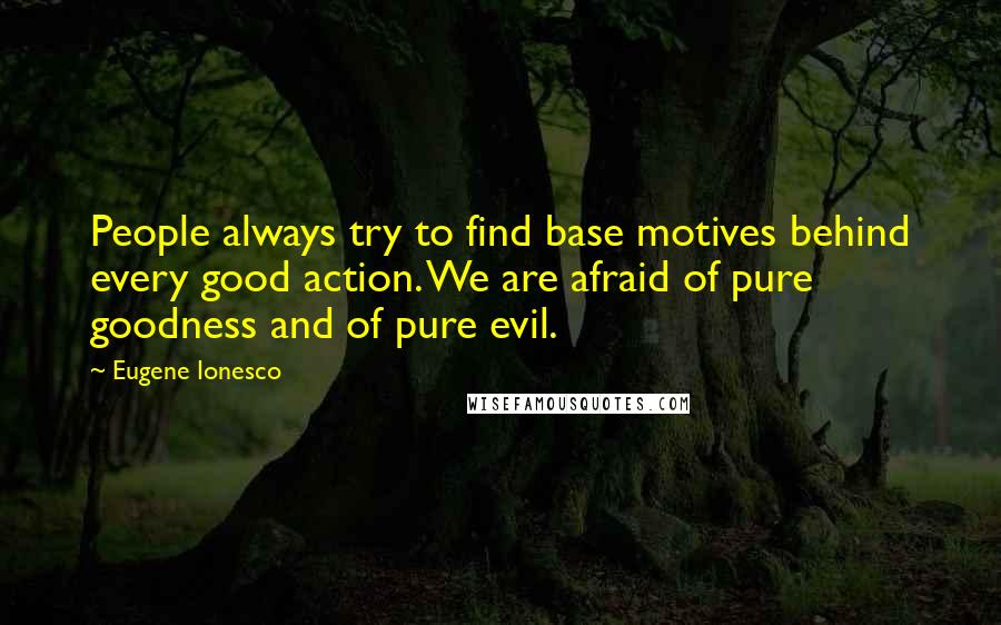 Eugene Ionesco Quotes: People always try to find base motives behind every good action. We are afraid of pure goodness and of pure evil.