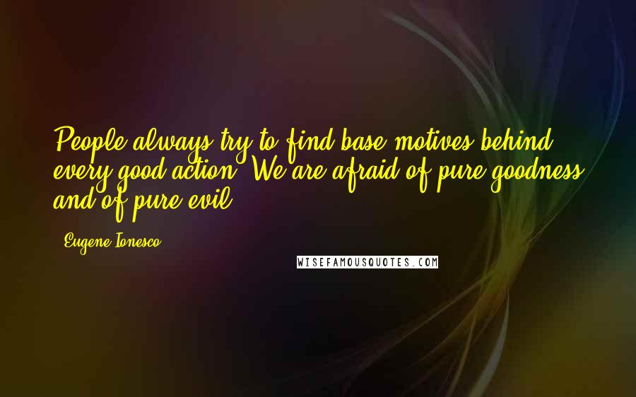 Eugene Ionesco Quotes: People always try to find base motives behind every good action. We are afraid of pure goodness and of pure evil.