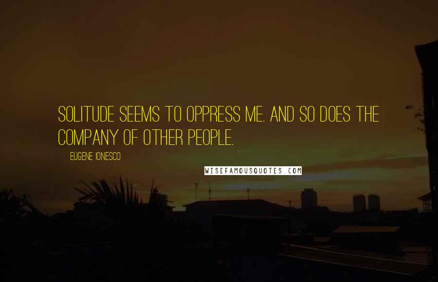 Eugene Ionesco Quotes: Solitude seems to oppress me. And so does the company of other people.