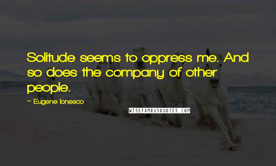 Eugene Ionesco Quotes: Solitude seems to oppress me. And so does the company of other people.