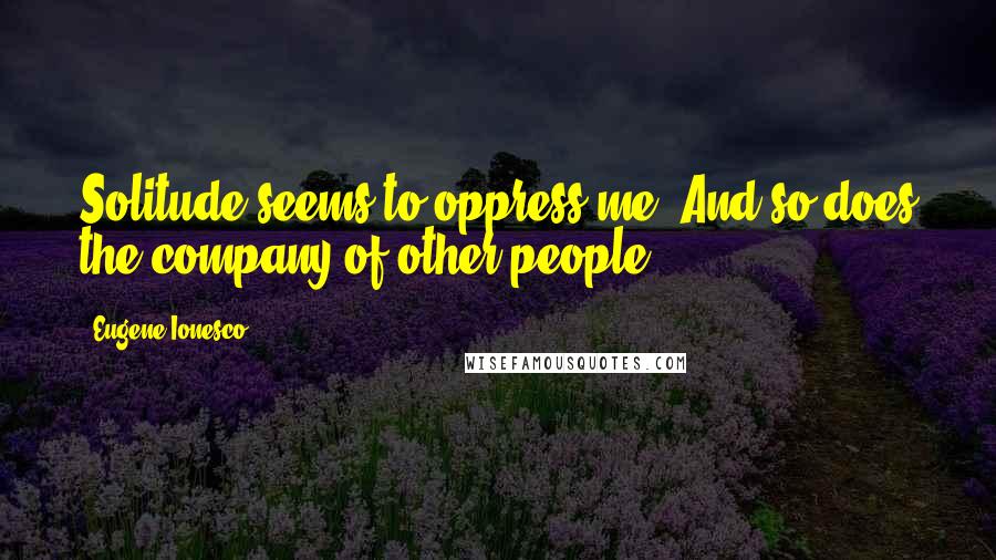 Eugene Ionesco Quotes: Solitude seems to oppress me. And so does the company of other people.