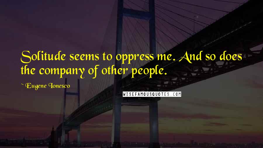 Eugene Ionesco Quotes: Solitude seems to oppress me. And so does the company of other people.