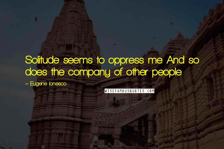 Eugene Ionesco Quotes: Solitude seems to oppress me. And so does the company of other people.