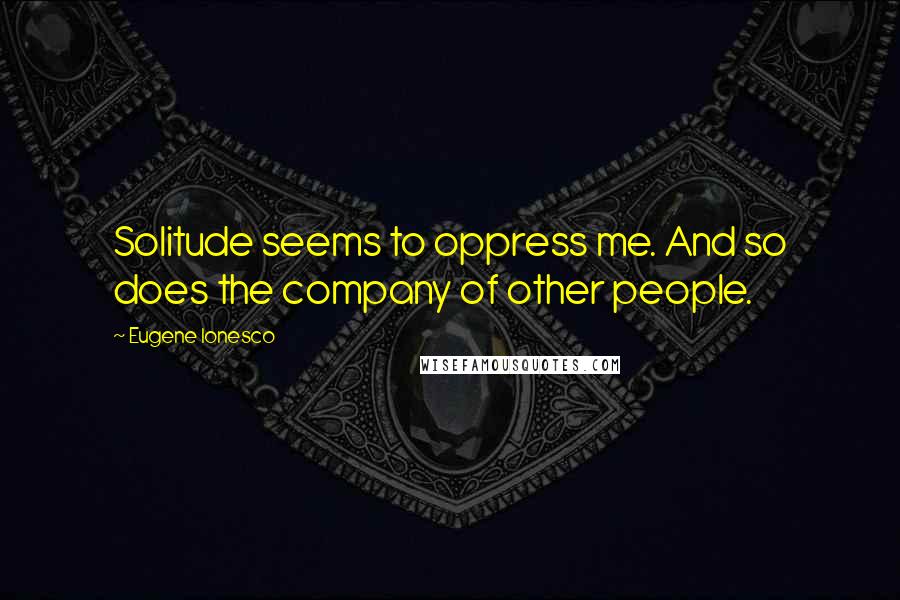 Eugene Ionesco Quotes: Solitude seems to oppress me. And so does the company of other people.