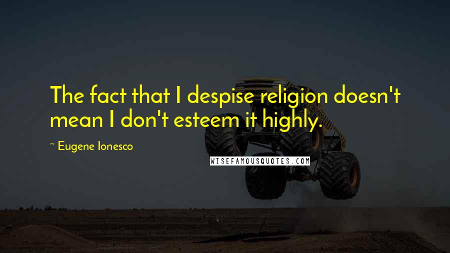 Eugene Ionesco Quotes: The fact that I despise religion doesn't mean I don't esteem it highly.