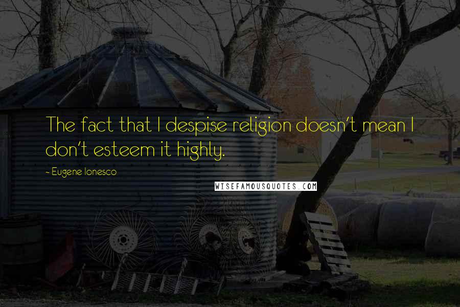 Eugene Ionesco Quotes: The fact that I despise religion doesn't mean I don't esteem it highly.