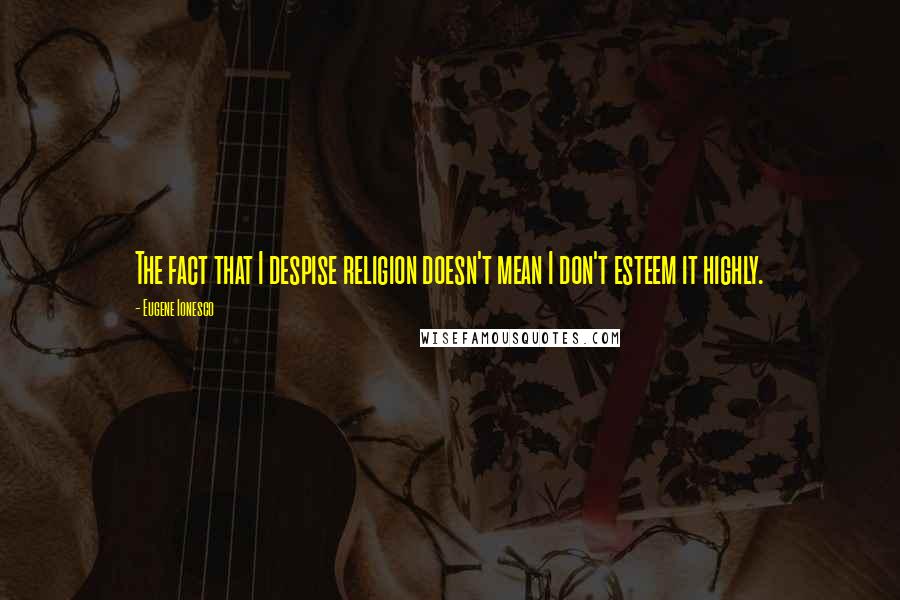 Eugene Ionesco Quotes: The fact that I despise religion doesn't mean I don't esteem it highly.