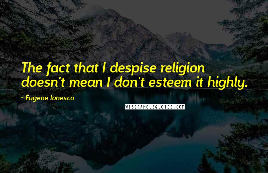 Eugene Ionesco Quotes: The fact that I despise religion doesn't mean I don't esteem it highly.