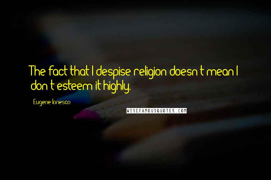 Eugene Ionesco Quotes: The fact that I despise religion doesn't mean I don't esteem it highly.
