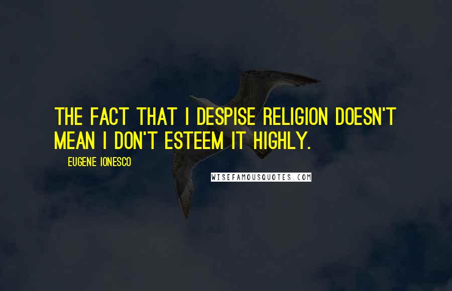 Eugene Ionesco Quotes: The fact that I despise religion doesn't mean I don't esteem it highly.