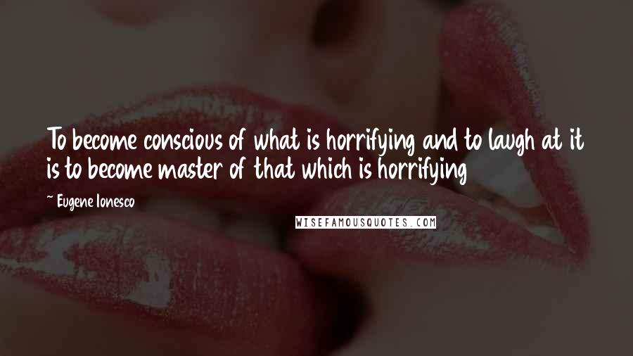 Eugene Ionesco Quotes: To become conscious of what is horrifying and to laugh at it is to become master of that which is horrifying