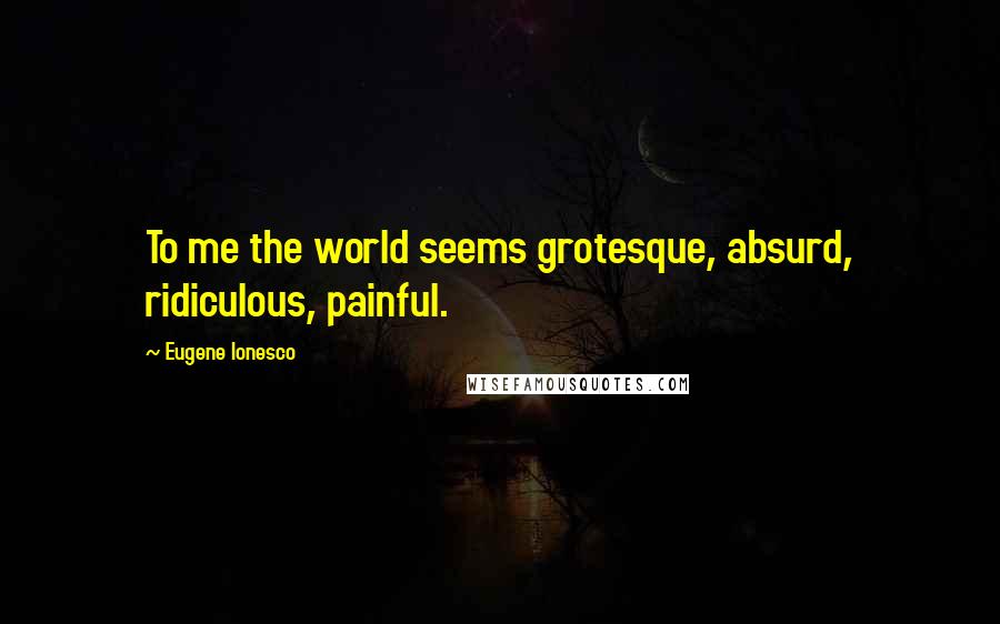 Eugene Ionesco Quotes: To me the world seems grotesque, absurd, ridiculous, painful.