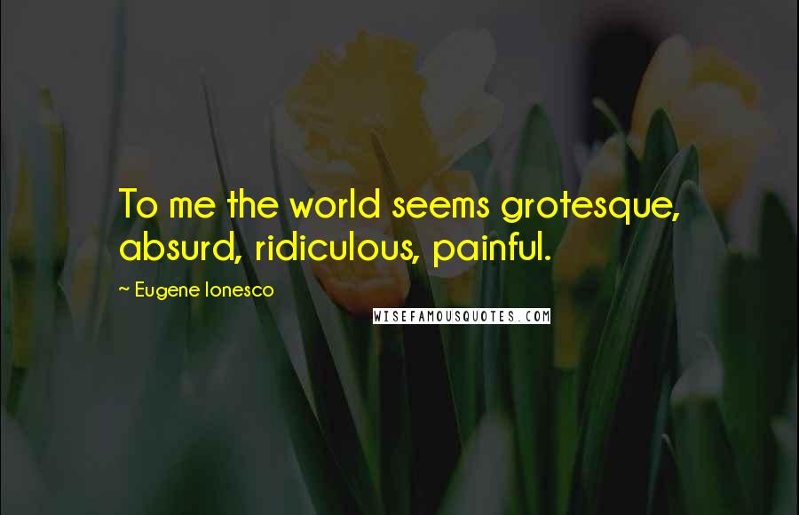 Eugene Ionesco Quotes: To me the world seems grotesque, absurd, ridiculous, painful.
