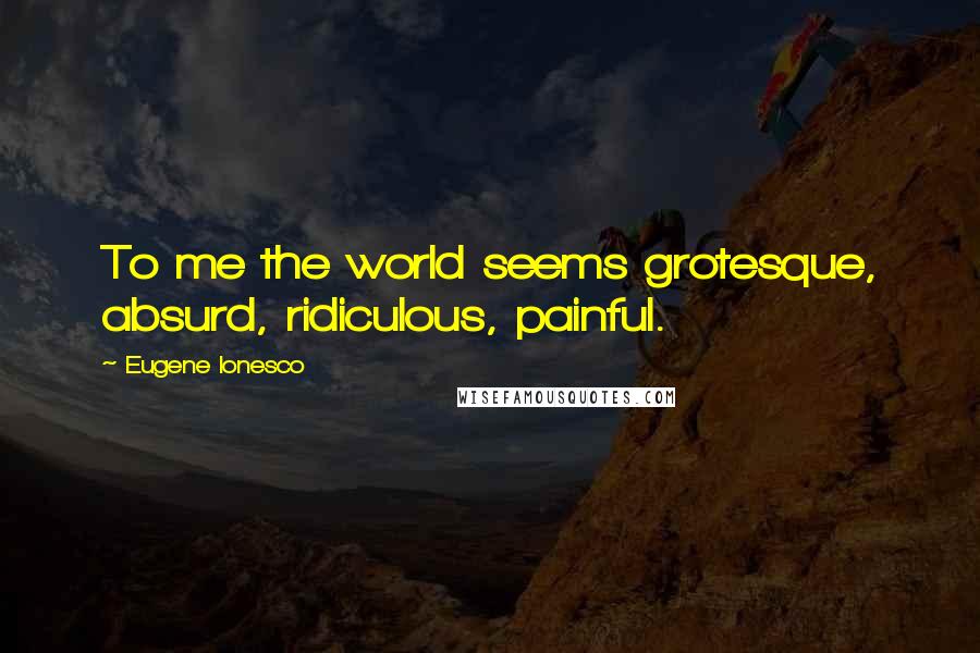 Eugene Ionesco Quotes: To me the world seems grotesque, absurd, ridiculous, painful.
