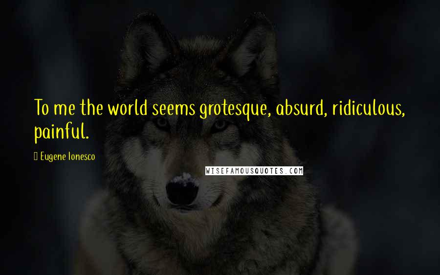 Eugene Ionesco Quotes: To me the world seems grotesque, absurd, ridiculous, painful.