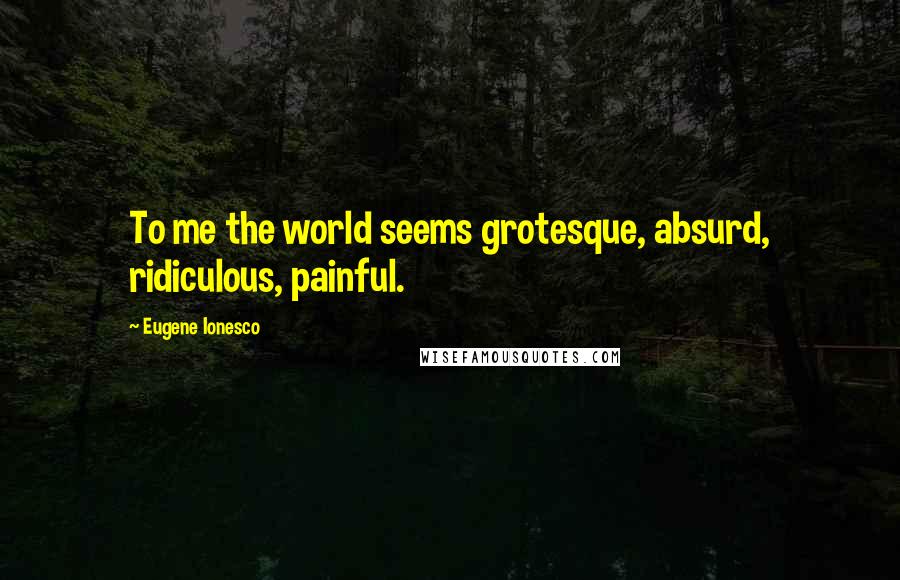 Eugene Ionesco Quotes: To me the world seems grotesque, absurd, ridiculous, painful.