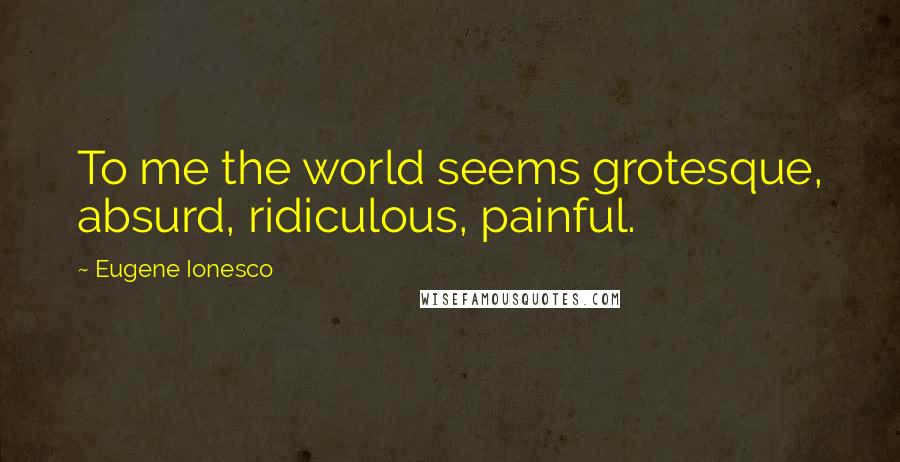 Eugene Ionesco Quotes: To me the world seems grotesque, absurd, ridiculous, painful.
