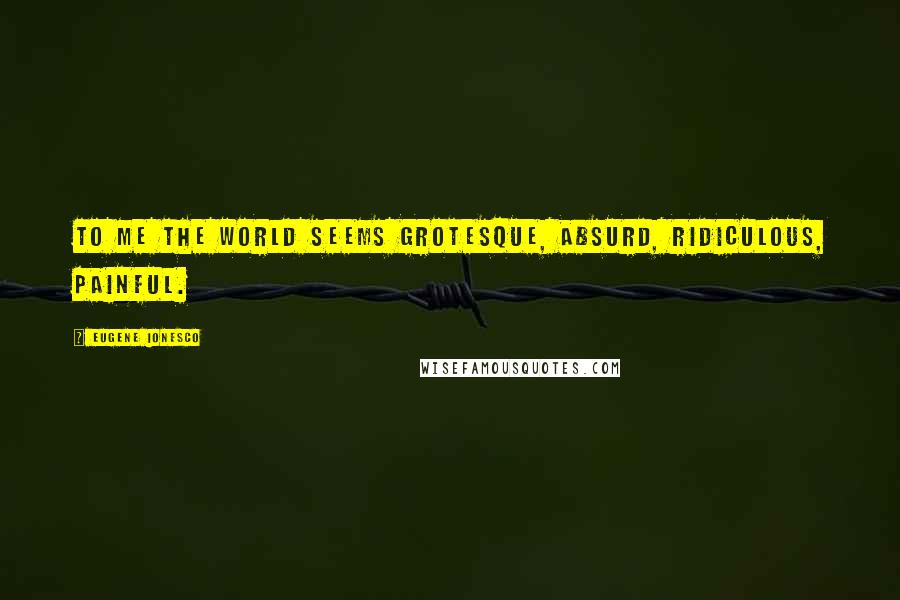 Eugene Ionesco Quotes: To me the world seems grotesque, absurd, ridiculous, painful.