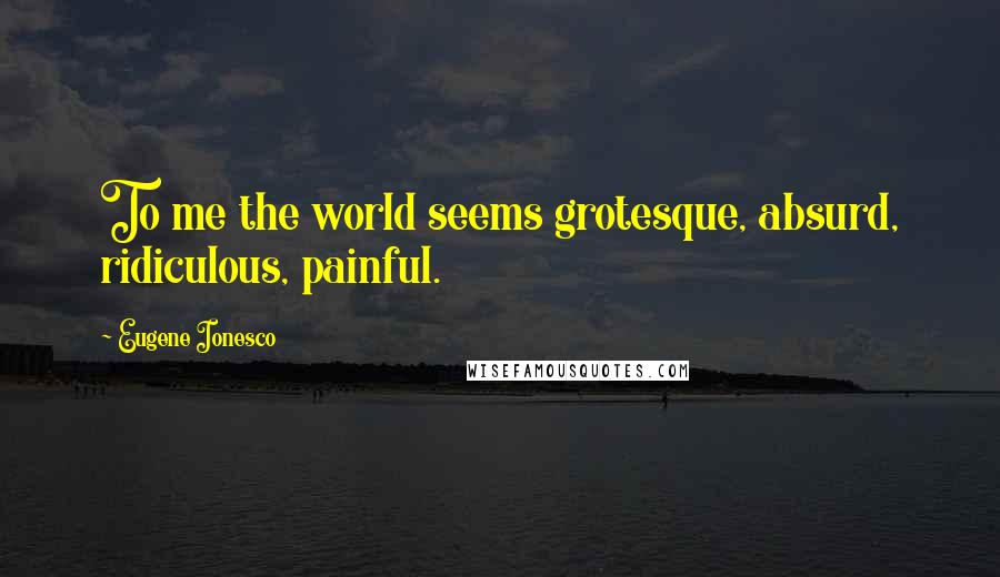 Eugene Ionesco Quotes: To me the world seems grotesque, absurd, ridiculous, painful.