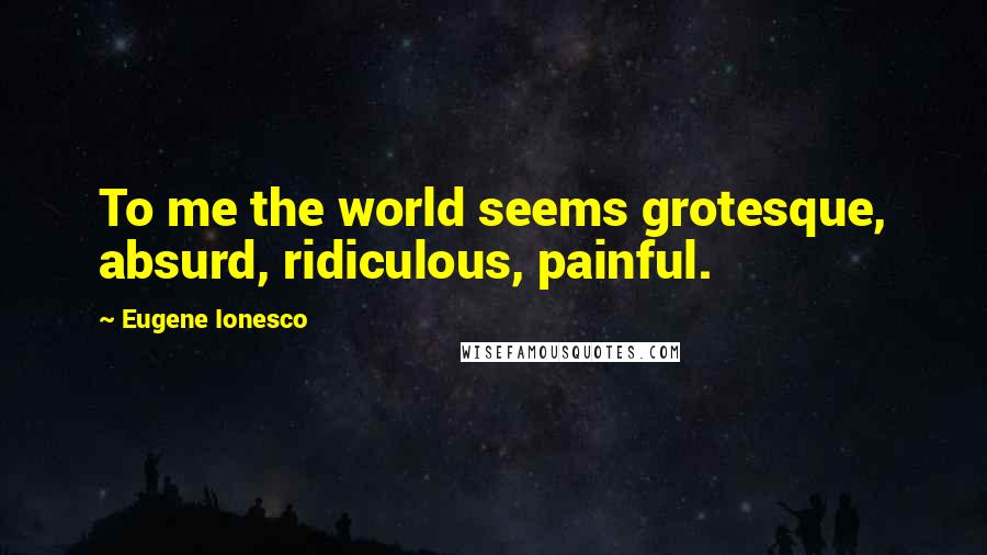 Eugene Ionesco Quotes: To me the world seems grotesque, absurd, ridiculous, painful.