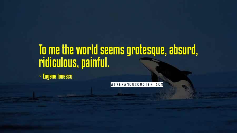 Eugene Ionesco Quotes: To me the world seems grotesque, absurd, ridiculous, painful.