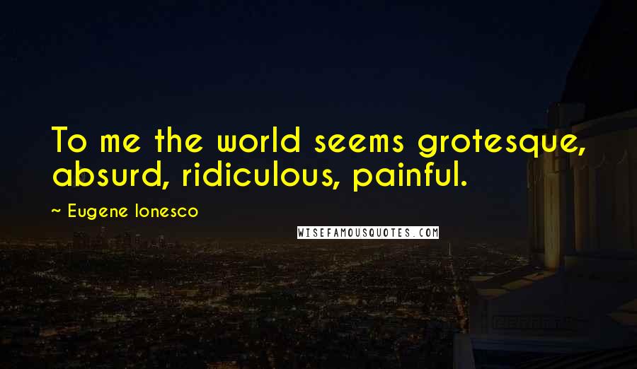 Eugene Ionesco Quotes: To me the world seems grotesque, absurd, ridiculous, painful.