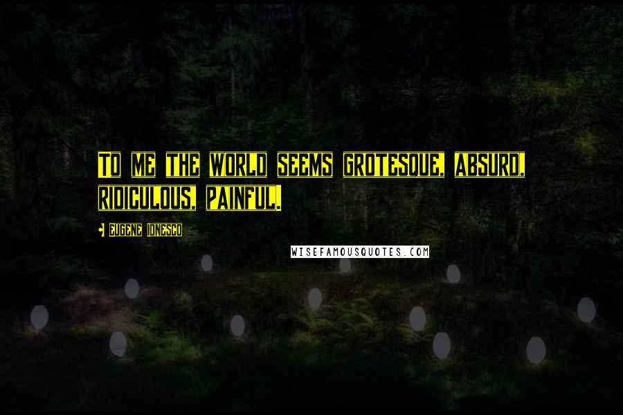 Eugene Ionesco Quotes: To me the world seems grotesque, absurd, ridiculous, painful.