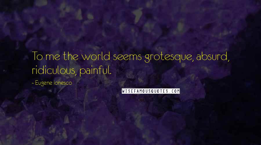Eugene Ionesco Quotes: To me the world seems grotesque, absurd, ridiculous, painful.