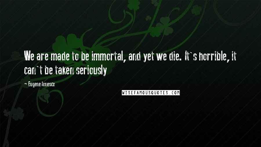 Eugene Ionesco Quotes: We are made to be immortal, and yet we die. It's horrible, it can't be taken seriously