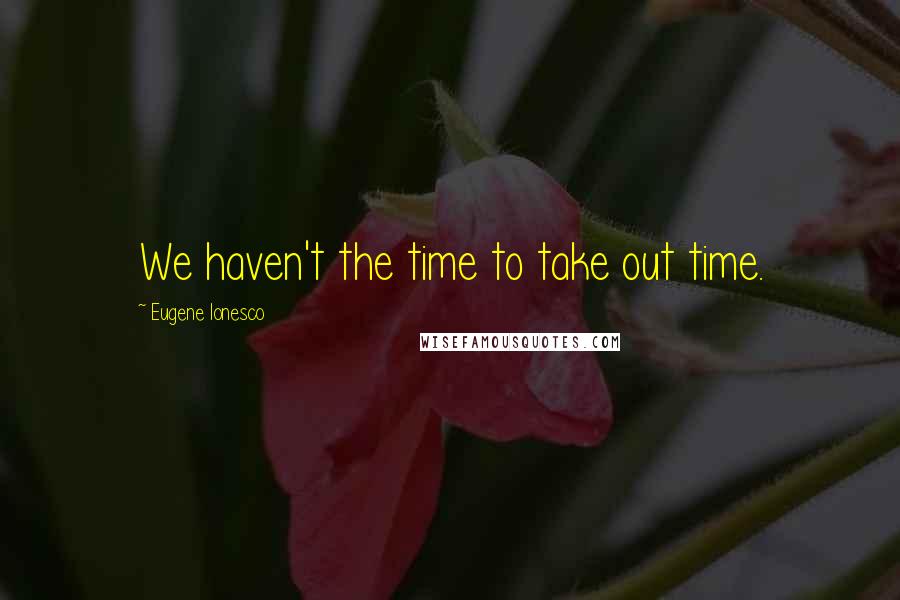 Eugene Ionesco Quotes: We haven't the time to take out time.