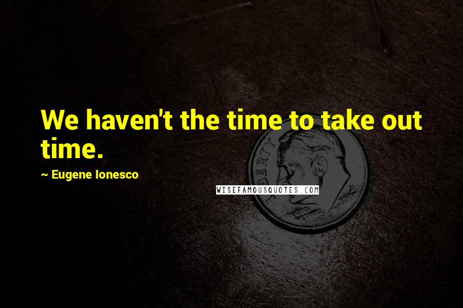 Eugene Ionesco Quotes: We haven't the time to take out time.