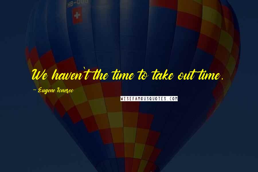 Eugene Ionesco Quotes: We haven't the time to take out time.