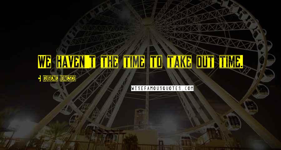 Eugene Ionesco Quotes: We haven't the time to take out time.