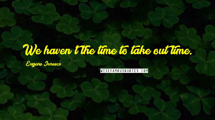 Eugene Ionesco Quotes: We haven't the time to take out time.