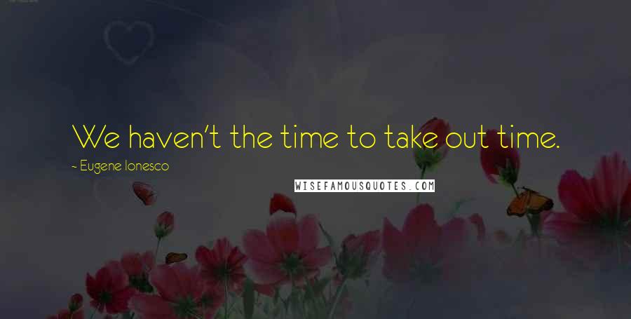 Eugene Ionesco Quotes: We haven't the time to take out time.