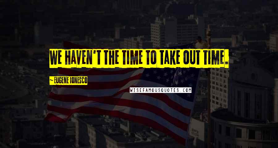 Eugene Ionesco Quotes: We haven't the time to take out time.