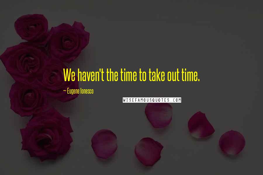 Eugene Ionesco Quotes: We haven't the time to take out time.