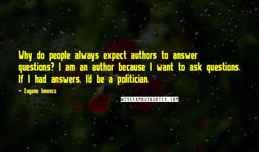 Eugene Ionesco Quotes: Why do people always expect authors to answer questions? I am an author because I want to ask questions. If I had answers, I'd be a politician.