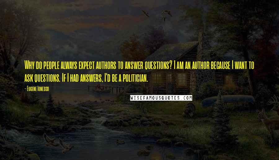 Eugene Ionesco Quotes: Why do people always expect authors to answer questions? I am an author because I want to ask questions. If I had answers, I'd be a politician.