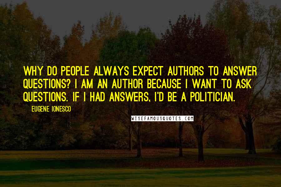 Eugene Ionesco Quotes: Why do people always expect authors to answer questions? I am an author because I want to ask questions. If I had answers, I'd be a politician.