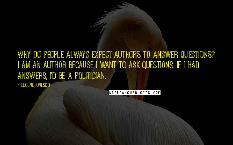 Eugene Ionesco Quotes: Why do people always expect authors to answer questions? I am an author because I want to ask questions. If I had answers, I'd be a politician.